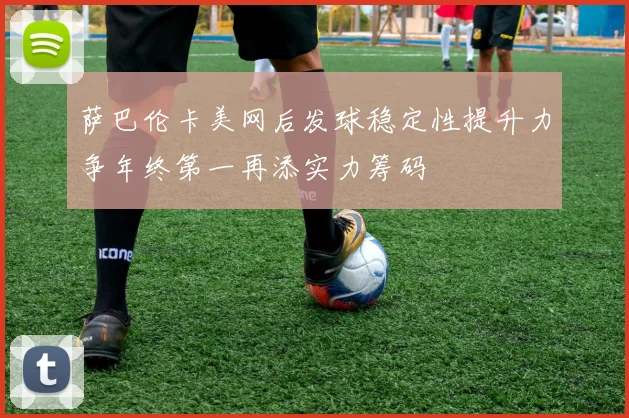 萨巴伦卡美网后发球稳定性提升力争年终第一再添实力筹码