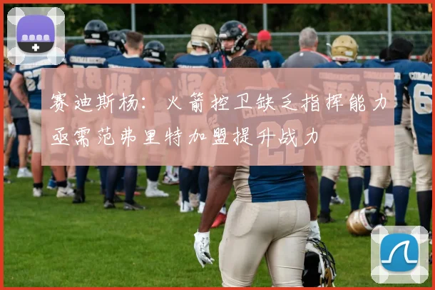 赛迪斯杨：火箭控卫缺乏指挥能力亟需范弗里特加盟提升战力
