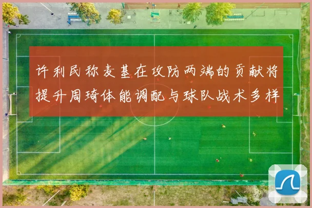 许利民称麦基在攻防两端的贡献将提升周琦体能调配与球队战术多样性