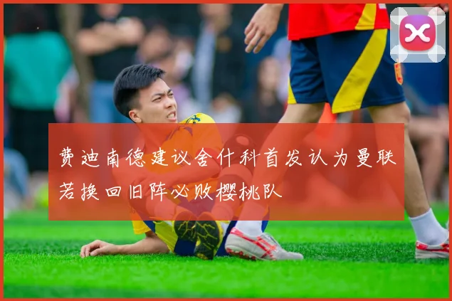 费迪南德建议舍什科首发认为曼联若换回旧阵必败樱桃队