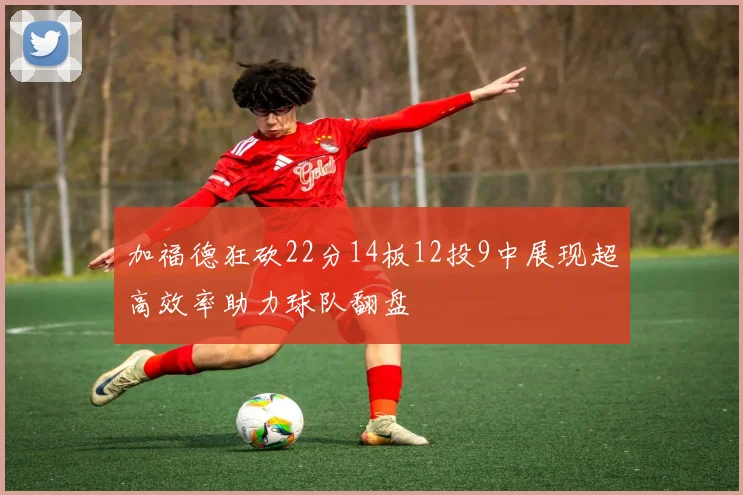 加福德狂砍22分14板12投9中展现超高效率助力球队翻盘