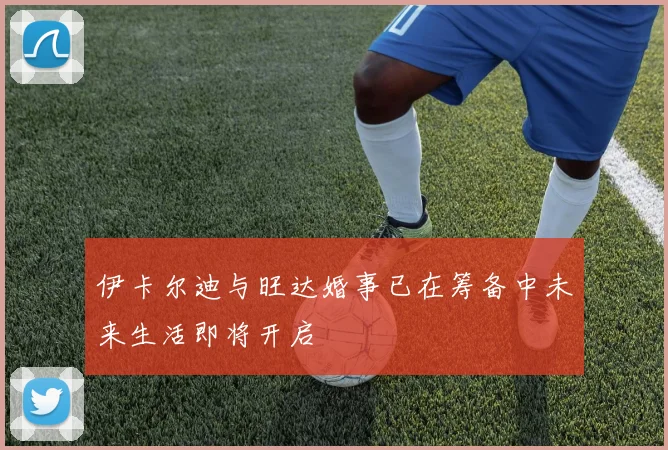 伊卡尔迪与旺达婚事已在筹备中未来生活即将开启