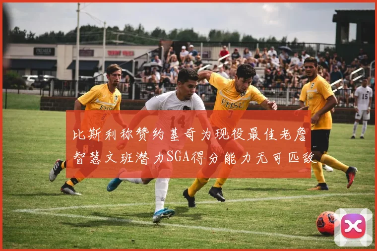比斯利称赞约基奇为现役最佳老詹智慧文班潜力SGA得分能力无可匹敌