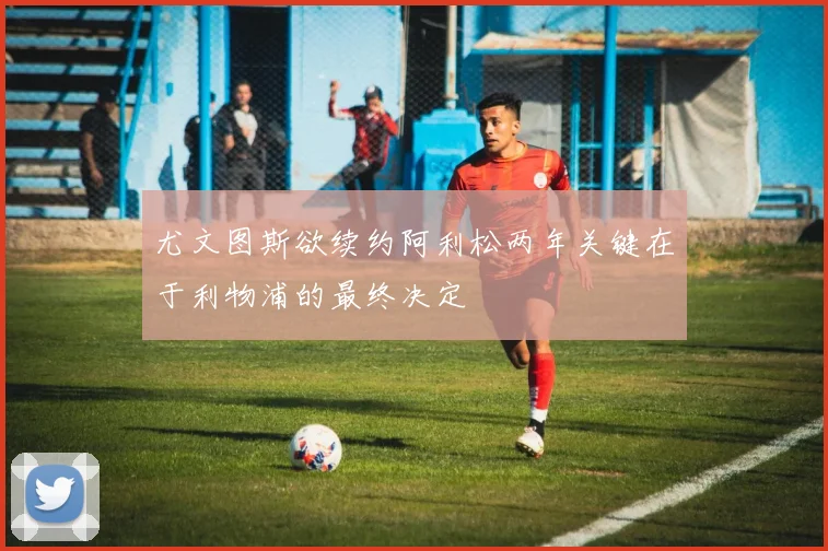 尤文图斯欲续约阿利松两年关键在于利物浦的最终决定
