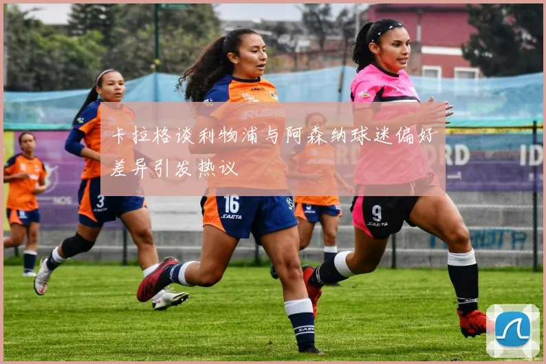 卡拉格谈利物浦与阿森纳球迷偏好差异引发热议
